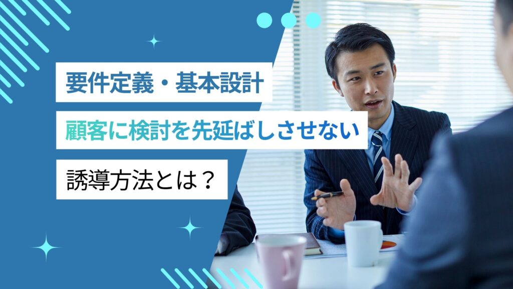 【要件定義・基本設計あるある】顧客に検討を先延ばしさせない誘導方法